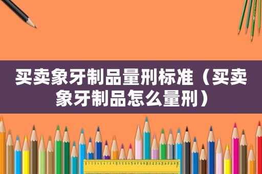 買賣象牙制品量刑標(biāo)準(zhǔn)（買賣象牙制品怎么量刑）
