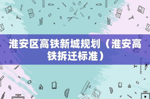 淮安區(qū)高鐵新城規(guī)劃（淮安高鐵拆遷標(biāo)準(zhǔn)）