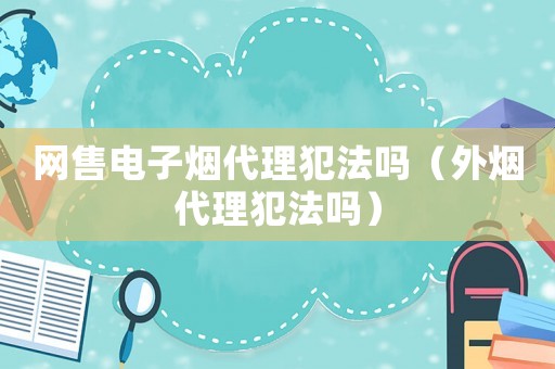 網(wǎng)售電子煙代理犯法嗎（外煙代理犯法嗎）
