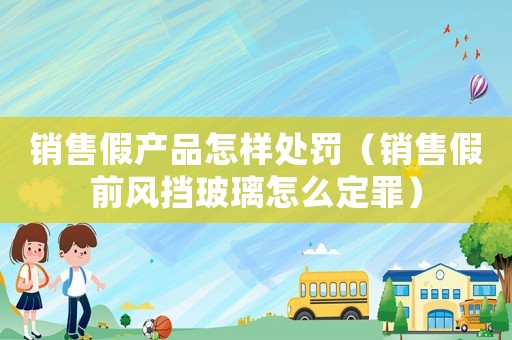 銷售假產(chǎn)品怎樣處罰（銷售假前風(fēng)擋玻璃怎么定罪）