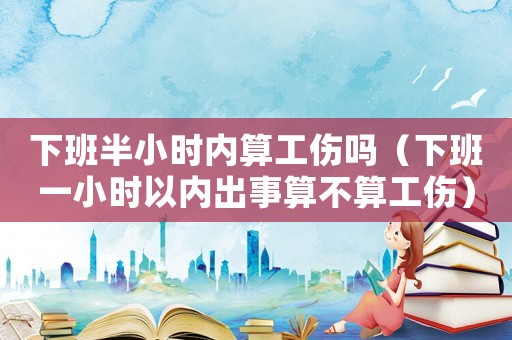 下班半小時內(nèi)算工傷嗎（下班一小時以內(nèi)出事算不算工傷）