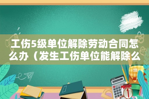 工傷5級單位解除勞動合同怎么辦（發(fā)生工傷單位能解除么）