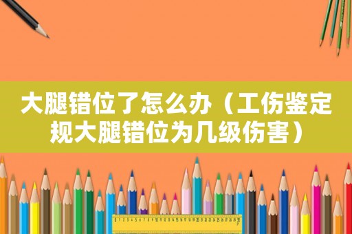 大腿錯(cuò)位了怎么辦（工傷鑒定規(guī)大腿錯(cuò)位為幾級(jí)傷害）