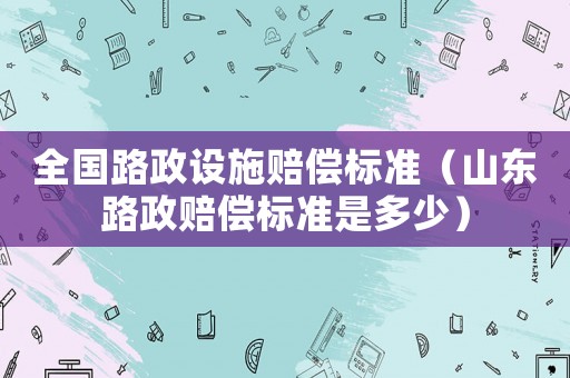 全國路政設(shè)施賠償標(biāo)準(zhǔn)（山東路政賠償標(biāo)準(zhǔn)是多少）