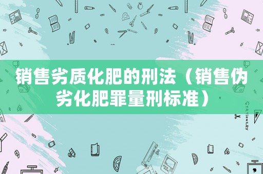 銷售劣質(zhì)化肥的刑法（銷售偽劣化肥罪量刑標準）