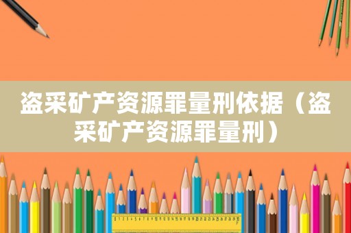 盜采礦產(chǎn)資源罪量刑依據(jù)（盜采礦產(chǎn)資源罪量刑）