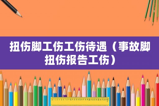 扭傷腳工傷工傷待遇（事故腳扭傷報告工傷）