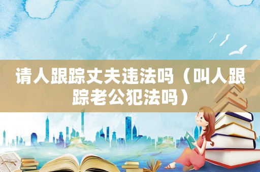 請(qǐng)人跟蹤丈夫違法嗎（叫人跟蹤老公犯法嗎）