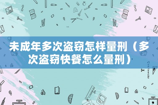 未成年多次盜竊怎樣量刑（多次盜竊快餐怎么量刑）