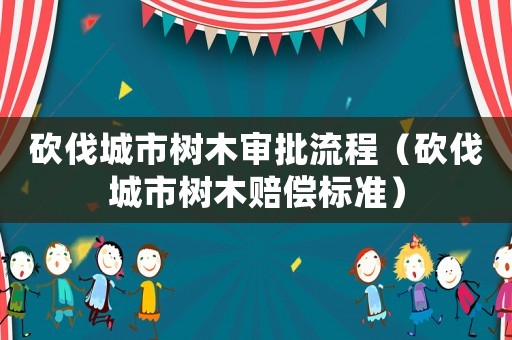 砍伐城市樹(shù)木審批流程（砍伐城市樹(shù)木賠償標(biāo)準(zhǔn)）