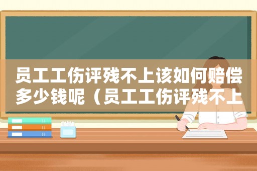 員工工傷評(píng)殘不上該如何賠償多少錢呢（員工工傷評(píng)殘不上該如何賠償多少錢）