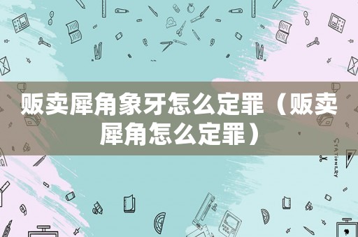 販賣(mài)犀角象牙怎么定罪（販賣(mài)犀角怎么定罪）