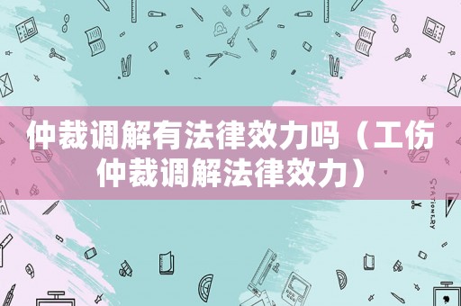仲裁調(diào)解有法律效力嗎（工傷仲裁調(diào)解法律效力）