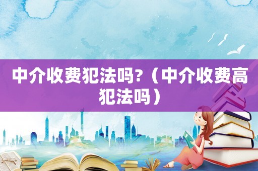 中介收費(fèi)犯法嗎?（中介收費(fèi)高犯法嗎）