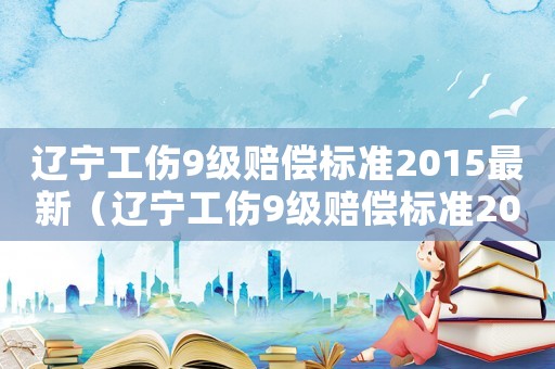 遼寧工傷9級賠償標準2015最新（遼寧工傷9級賠償標準2015）