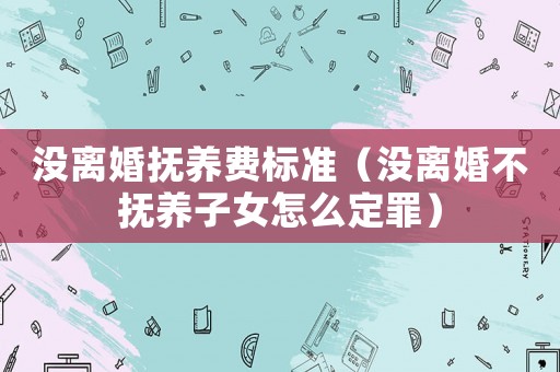 沒離婚撫養(yǎng)費(fèi)標(biāo)準(zhǔn)（沒離婚不撫養(yǎng)子女怎么定罪）