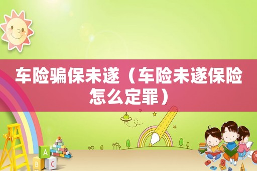 車險騙保未遂（車險未遂保險怎么定罪）