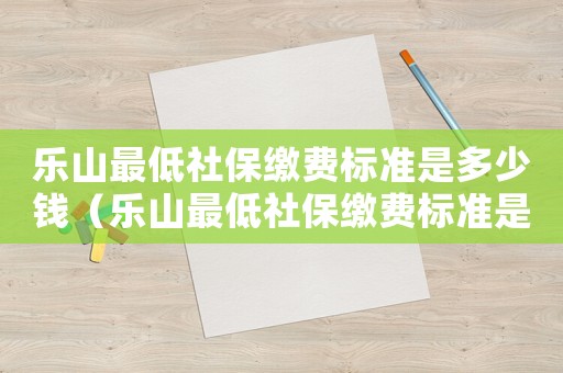 樂山最低社保繳費(fèi)標(biāo)準(zhǔn)是多少錢（樂山最低社保繳費(fèi)標(biāo)準(zhǔn)是多少）