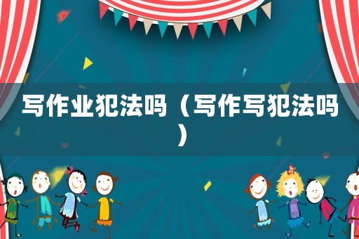 寫作業(yè)犯法嗎（寫作寫犯法嗎）