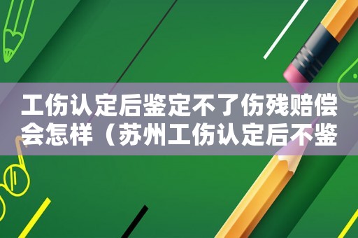 工傷認(rèn)定后鑒定不了傷殘賠償會(huì)怎樣（蘇州工傷認(rèn)定后不鑒定的賠付）