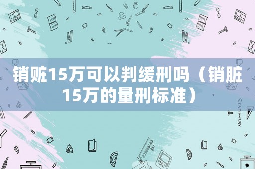 銷贓15萬可以判緩刑嗎（銷臟15萬的量刑標(biāo)準(zhǔn)）