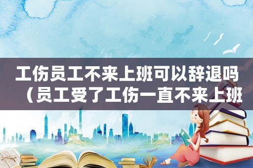 工傷員工不來(lái)上班可以辭退嗎（員工受了工傷一直不來(lái)上班）