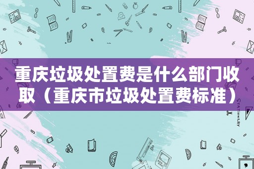 重慶垃圾處置費(fèi)是什么部門收取（重慶市垃圾處置費(fèi)標(biāo)準(zhǔn)）