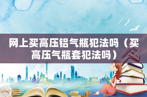 網(wǎng)上買高壓鋁氣瓶犯法嗎（買高壓氣瓶套犯法嗎）