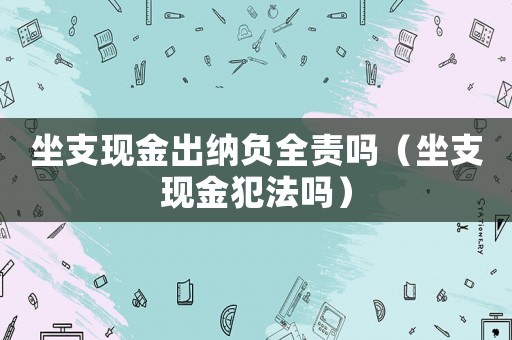 坐支現(xiàn)金出納負(fù)全責(zé)嗎（坐支現(xiàn)金犯法嗎）
