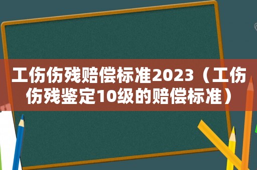 工傷傷殘賠償標(biāo)準(zhǔn)2023（工傷傷殘鑒定10級的賠償標(biāo)準(zhǔn)）