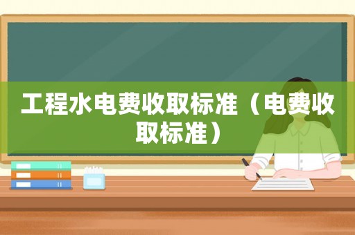 工程水電費(fèi)收取標(biāo)準(zhǔn)（電費(fèi)收取標(biāo)準(zhǔn)）