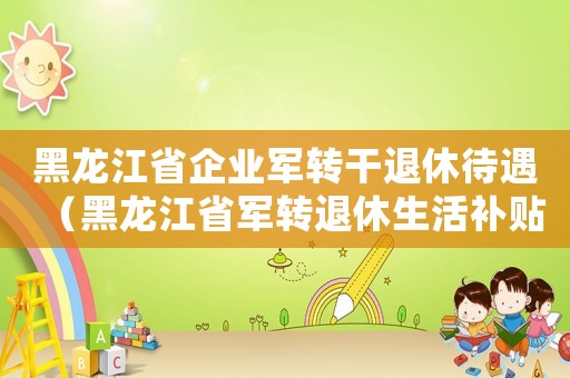 黑龍江省企業(yè)軍轉(zhuǎn)干退休待遇（黑龍江省軍轉(zhuǎn)退休生活補(bǔ)貼標(biāo)準(zhǔn)）