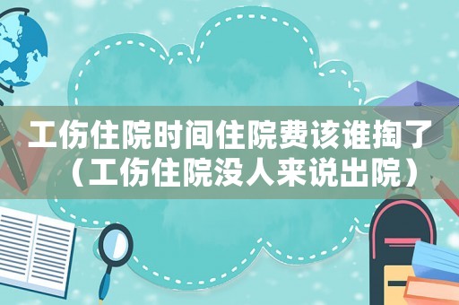 工傷住院時間住院費(fèi)該誰掏了（工傷住院沒人來說出院）
