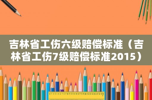 吉林省工傷六級(jí)賠償標(biāo)準(zhǔn)（吉林省工傷7級(jí)賠償標(biāo)準(zhǔn)2015）