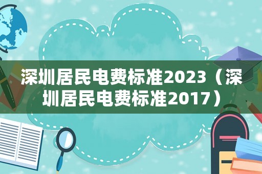 深圳居民電費(fèi)標(biāo)準(zhǔn)2023（深圳居民電費(fèi)標(biāo)準(zhǔn)2017）