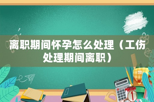 離職期間懷孕怎么處理（工傷處理期間離職）