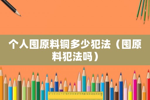 個(gè)人囤原料銅多少犯法（囤原料犯法嗎）
