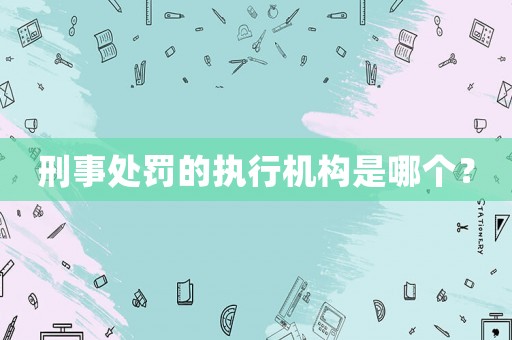 刑事處罰的執(zhí)行機構(gòu)是哪個？
