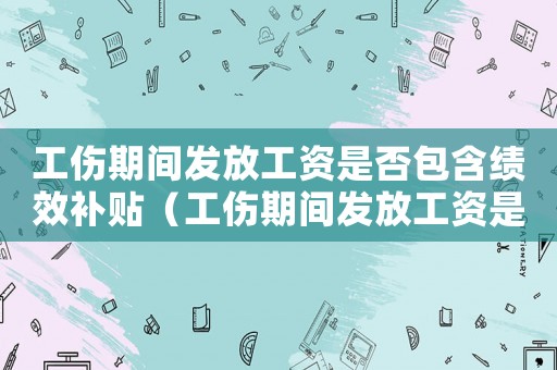 工傷期間發(fā)放工資是否包含績(jī)效補(bǔ)貼（工傷期間發(fā)放工資是否包含績(jī)效）