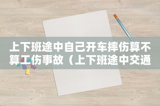 上下班途中自己開(kāi)車(chē)摔傷算不算工傷事故（上下班途中交通事故工傷事故）