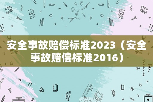 安全事故賠償標(biāo)準(zhǔn)2023（安全事故賠償標(biāo)準(zhǔn)2016）