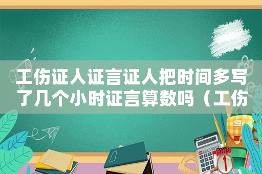 工傷證人證言證人把時間多寫了幾個小時證言算數(shù)嗎（工傷證人證言的證人）
