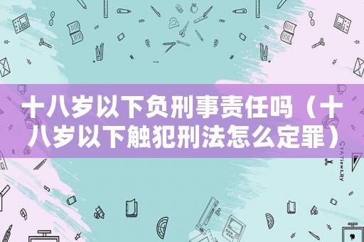 十八歲以下負(fù)刑事責(zé)任嗎（十八歲以下觸犯刑法怎么定罪）