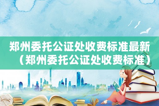 鄭州委托公證處收費(fèi)標(biāo)準(zhǔn)最新（鄭州委托公證處收費(fèi)標(biāo)準(zhǔn)）