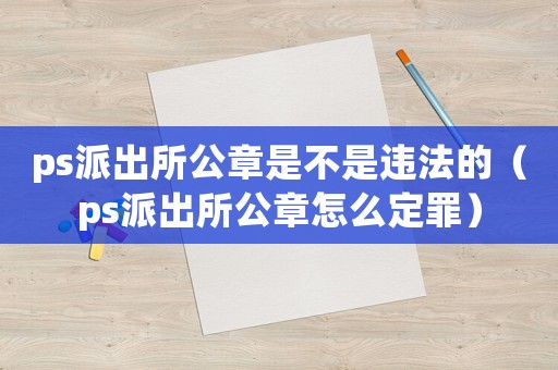 ps派出所公章是不是違法的（ps派出所公章怎么定罪）