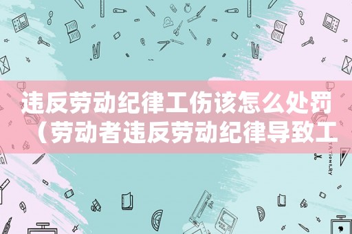 違反勞動(dòng)紀(jì)律工傷該怎么處罰（勞動(dòng)者違反勞動(dòng)紀(jì)律導(dǎo)致工傷）