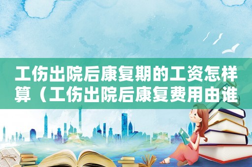 工傷出院后康復(fù)期的工資怎樣算（工傷出院后康復(fù)費(fèi)用由誰負(fù)責(zé)）