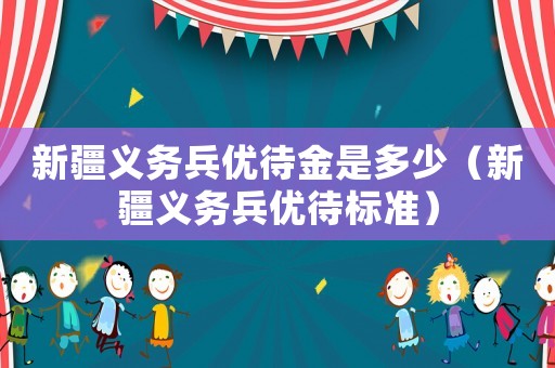 新疆義務兵優(yōu)待金是多少（新疆義務兵優(yōu)待標準）