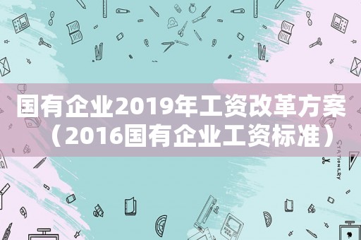 國有企業(yè)2019年工資改革方案（2016國有企業(yè)工資標準）