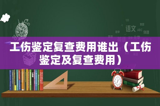 工傷鑒定復(fù)查費(fèi)用誰出（工傷鑒定及復(fù)查費(fèi)用）